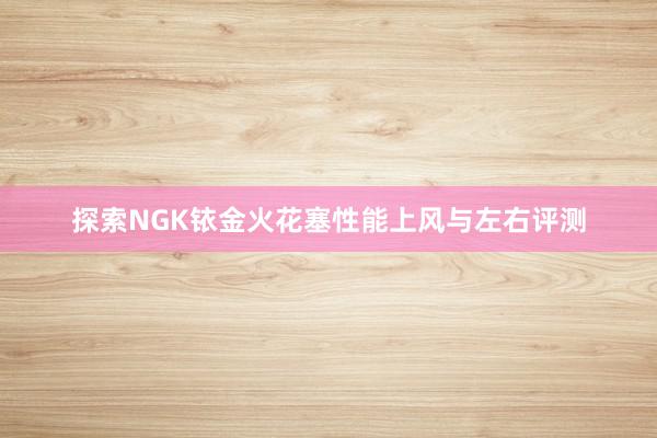 探索NGK铱金火花塞性能上风与左右评测