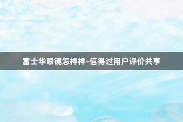 富士华眼镜怎样样-信得过用户评价共享