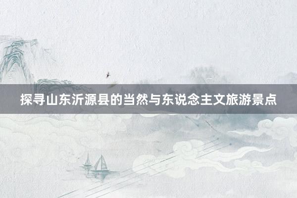 探寻山东沂源县的当然与东说念主文旅游景点
