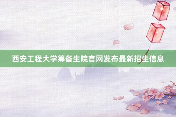 西安工程大学筹备生院官网发布最新招生信息