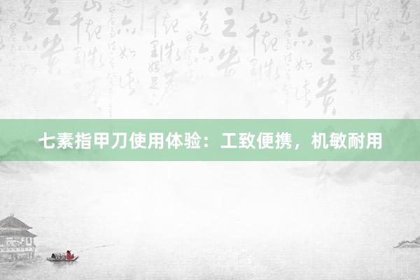 七素指甲刀使用体验：工致便携，机敏耐用