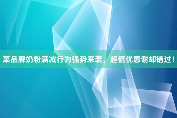 某品牌奶粉满减行为强势来袭，超值优惠谢却错过！