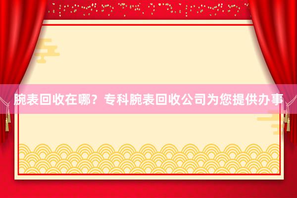 腕表回收在哪？专科腕表回收公司为您提供办事